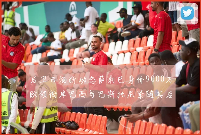 后卫市场新动态萨利巴身价9000万欧领衔库巴西与巴斯托尼紧随其后