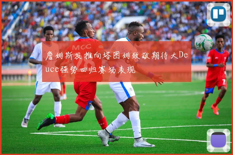 詹姆斯发推向塔图姆致敬期待大Deuce强势回归赛场表现