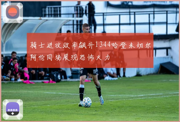 骑士进攻效率飙升1344哈登米切尔阿伦同场展现恐怖火力