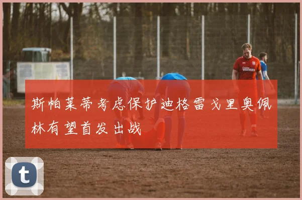 斯帕莱蒂考虑保护迪格雷戈里奥佩林有望首发出战