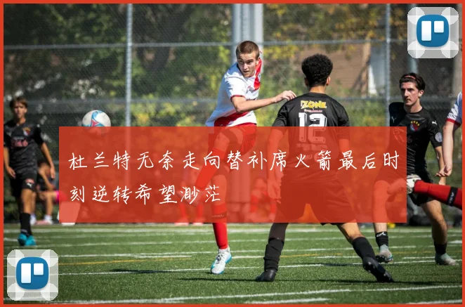 杜兰特无奈走向替补席火箭最后时刻逆转希望渺茫