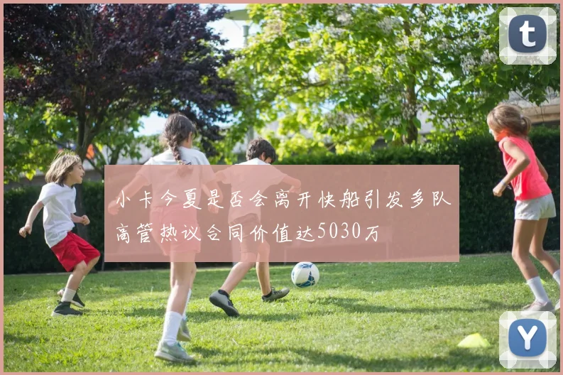 小卡今夏是否会离开快船引发多队高管热议合同价值达5030万
