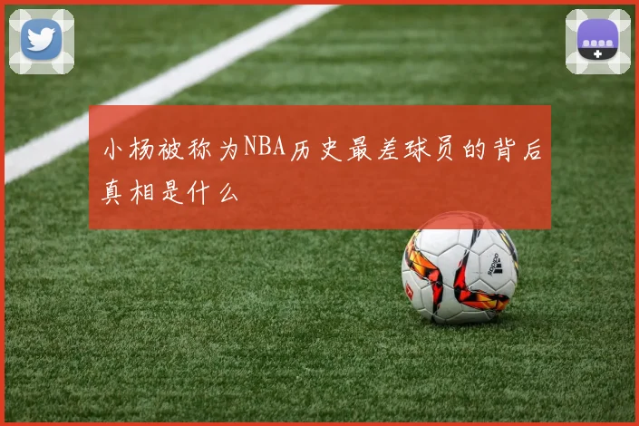 小杨被称为NBA历史最差球员的背后真相是什么