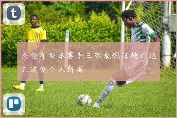 杰伦布朗本赛季三双表现惊艳已达三次创个人新高