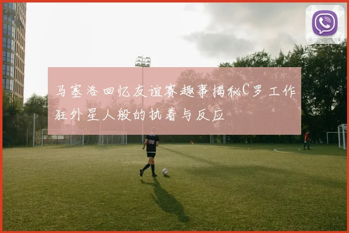 马塞洛回忆友谊赛趣事揭秘C罗工作狂外星人般的执着与反应