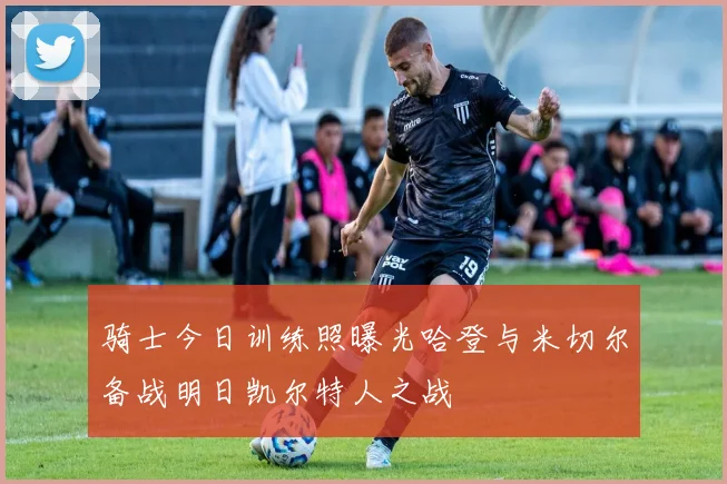 骑士今日训练照曝光哈登与米切尔备战明日凯尔特人之战