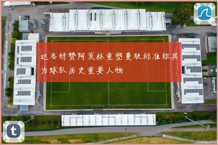 达洛特赞阿莫林重塑曼联标准称其为球队历史重要人物