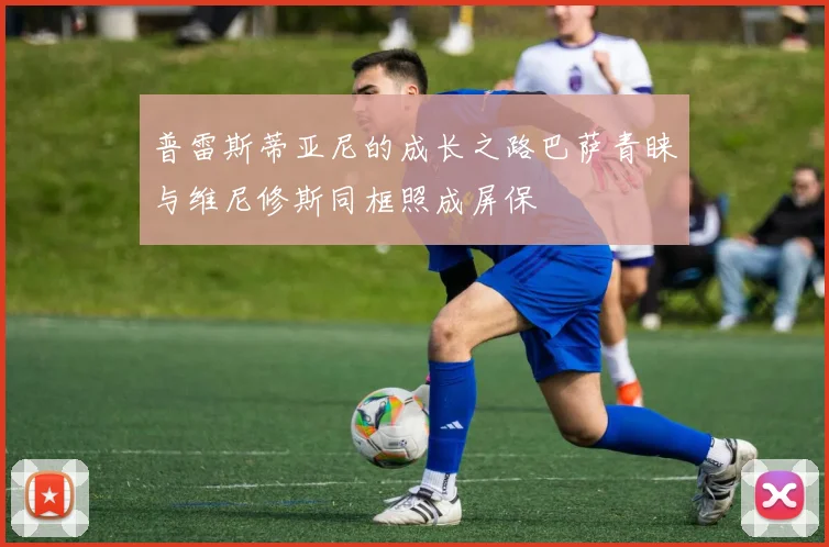 普雷斯蒂亚尼的成长之路巴萨青睐与维尼修斯同框照成屏保