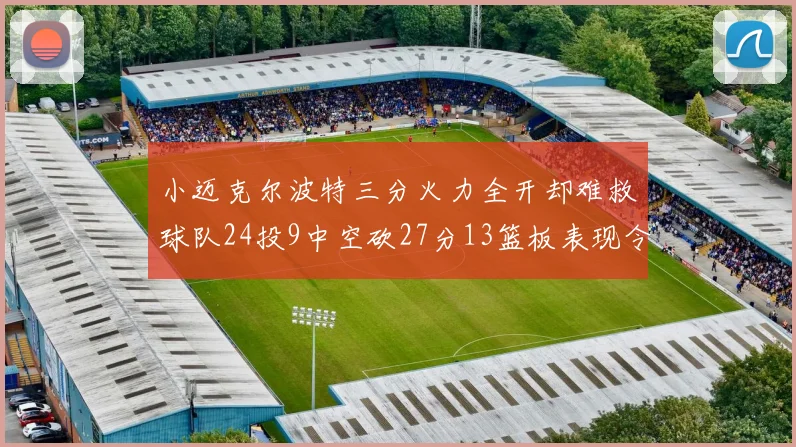 小迈克尔波特三分火力全开却难救球队24投9中空砍27分13篮板表现令人唏嘘