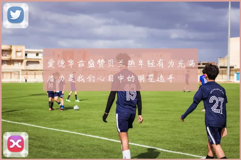 爱德华兹盛赞贝兰热年轻有为充满活力是我们心目中的明星选手
