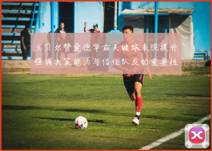 戈贝尔赞爱德华兹关键球表现提升强调决策能力与信任队友的重要性