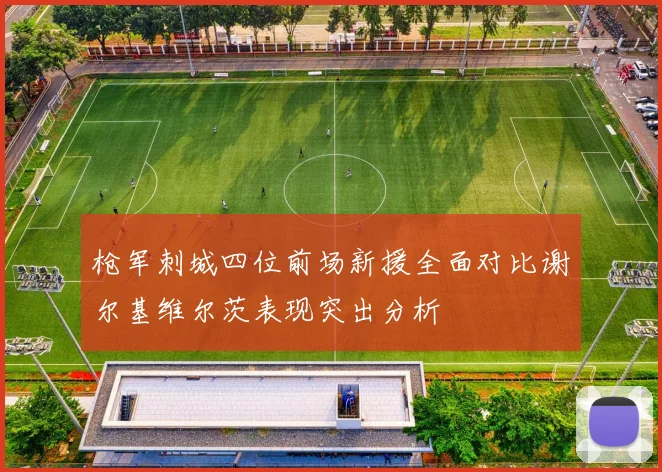 枪军刺城四位前场新援全面对比谢尔基维尔茨表现突出分析