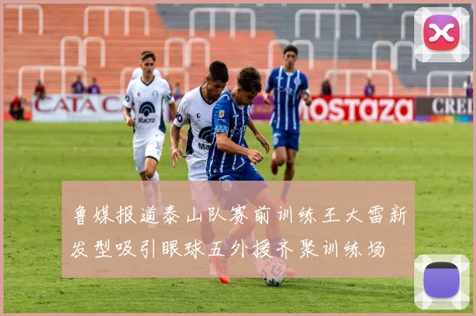 鲁媒报道泰山队赛前训练王大雷新发型吸引眼球五外援齐聚训练场