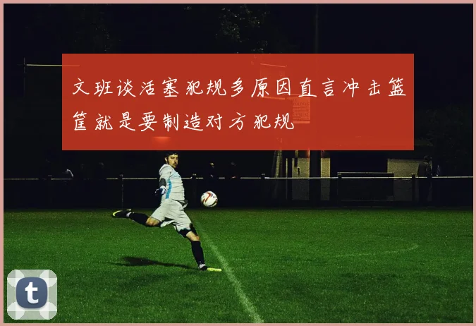 文班谈活塞犯规多原因直言冲击篮筐就是要制造对方犯规