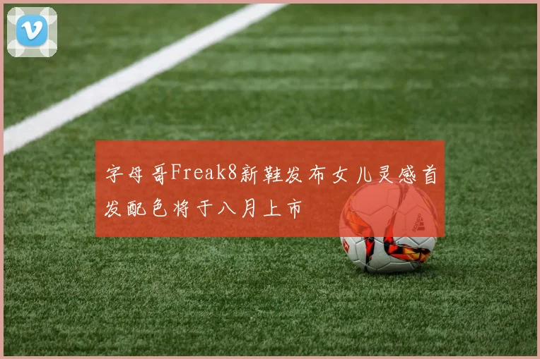 字母哥Freak8新鞋发布女儿灵感首发配色将于八月上市