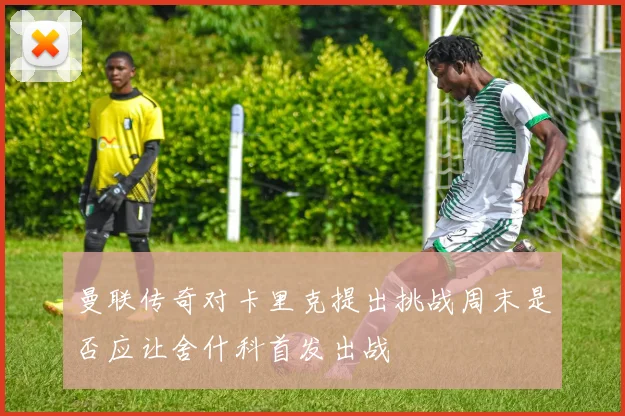 曼联传奇对卡里克提出挑战周末是否应让舍什科首发出战