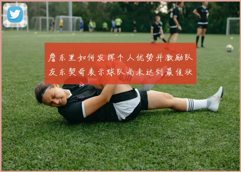 詹东里如何发挥个人优势并激励队友东契奇表示球队尚未达到最佳状态