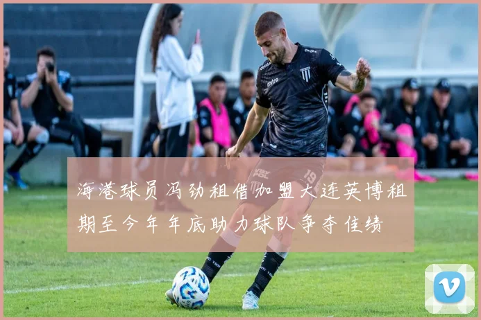 海港球员冯劲租借加盟大连英博租期至今年年底助力球队争夺佳绩